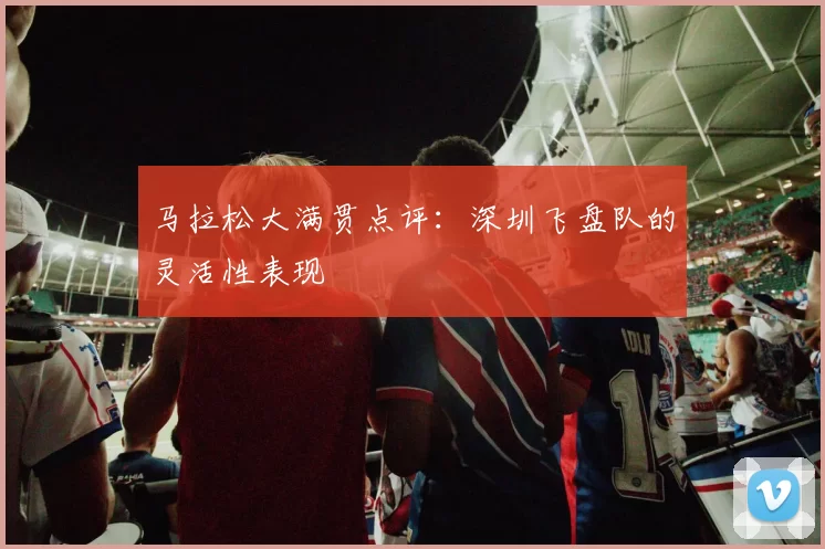 马拉松大满贯点评：深圳飞盘队的灵活性表现