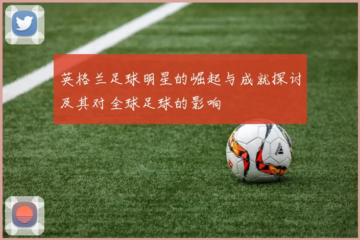 英格兰足球明星的崛起与成就探讨及其对全球足球的影响