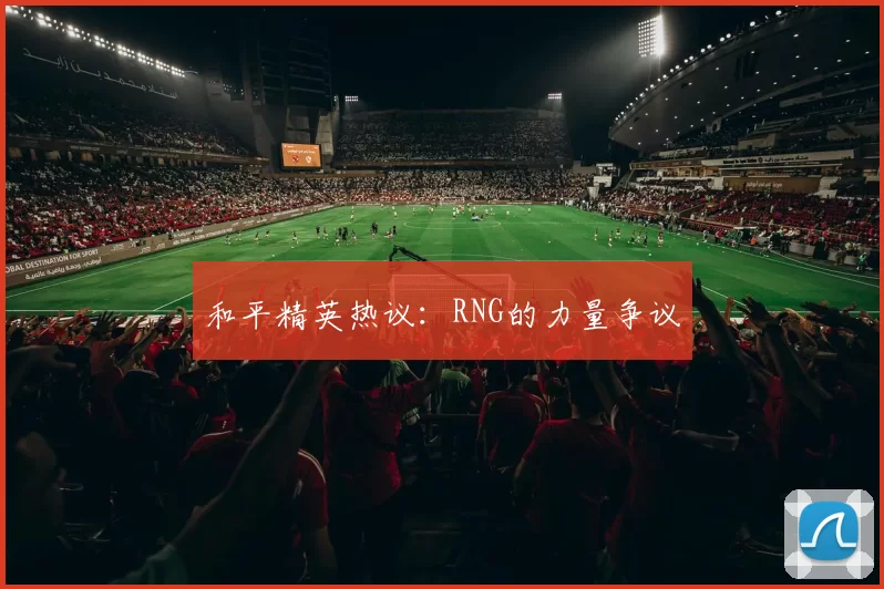 和平精英热议：RNG的力量争议