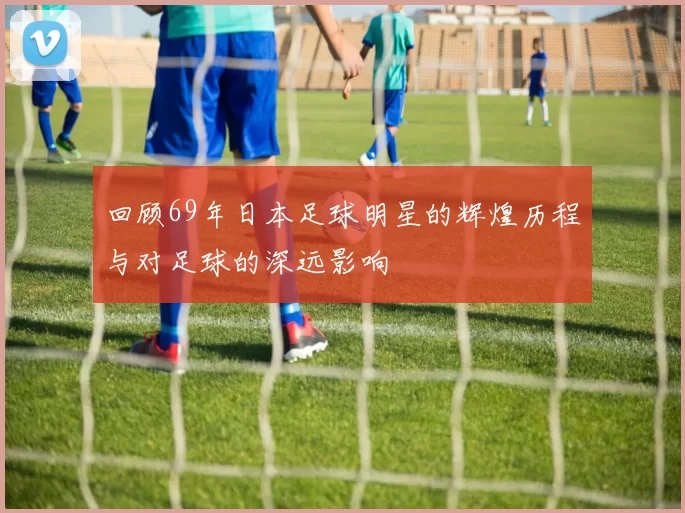 回顾69年日本足球明星的辉煌历程与对足球的深远影响