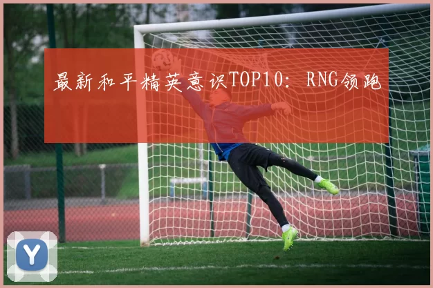 最新和平精英意识TOP10：RNG领跑
