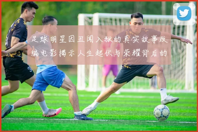 足球明星因丑闻入狱的真实故事改编电影揭示人生起伏与荣耀背后的阴暗面