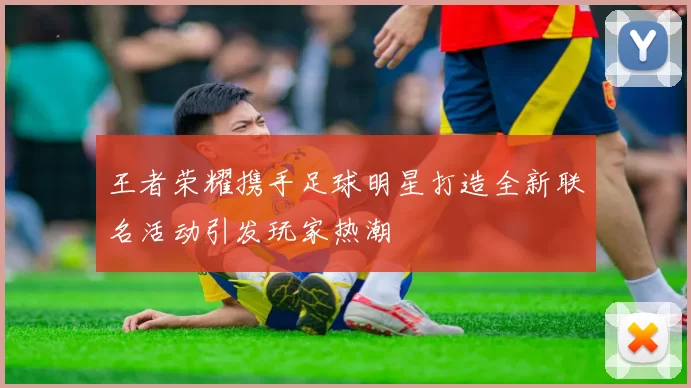 王者荣耀携手足球明星打造全新联名活动引发玩家热潮