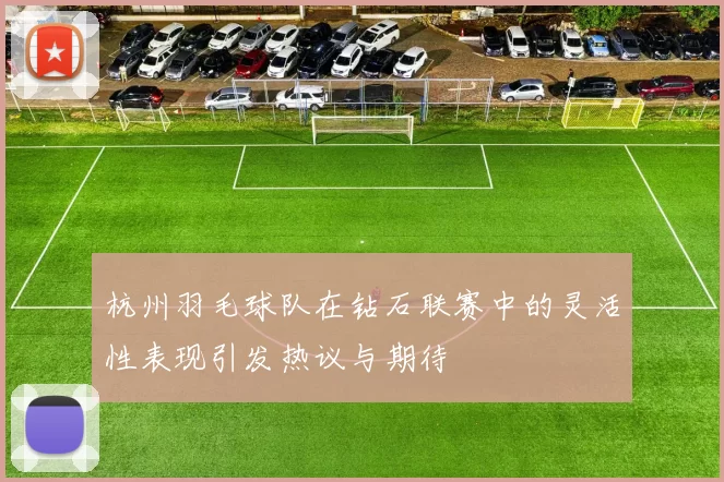 杭州羽毛球队在钻石联赛中的灵活性表现引发热议与期待