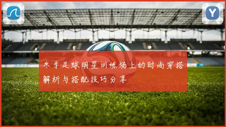 冬季足球明星训练场上的时尚穿搭解析与搭配技巧分享