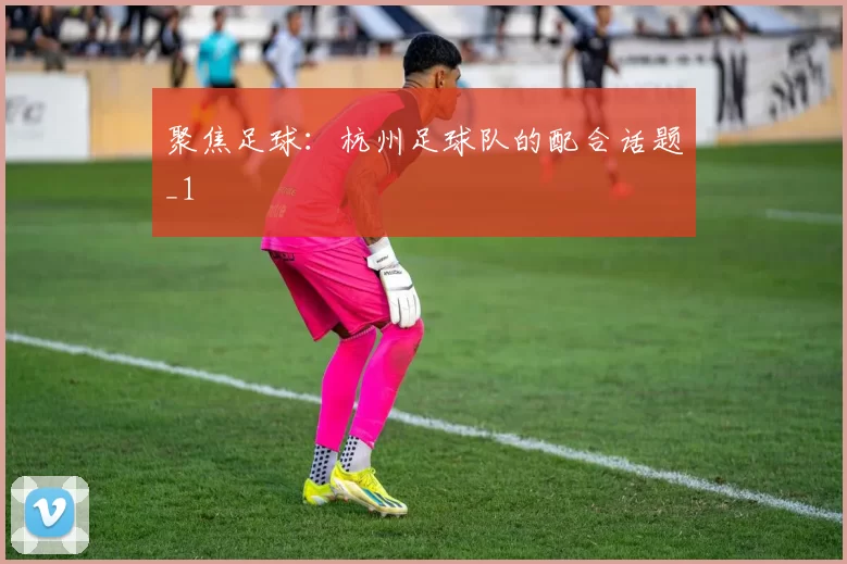 聚焦足球：杭州足球队的配合话题_1