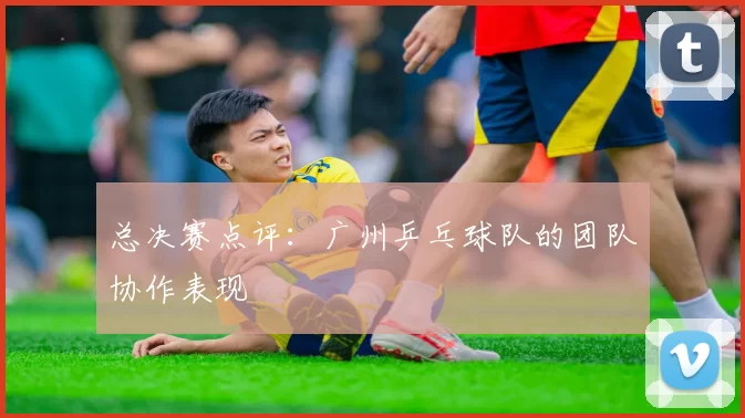 总决赛点评：广州乒乓球队的团队协作表现